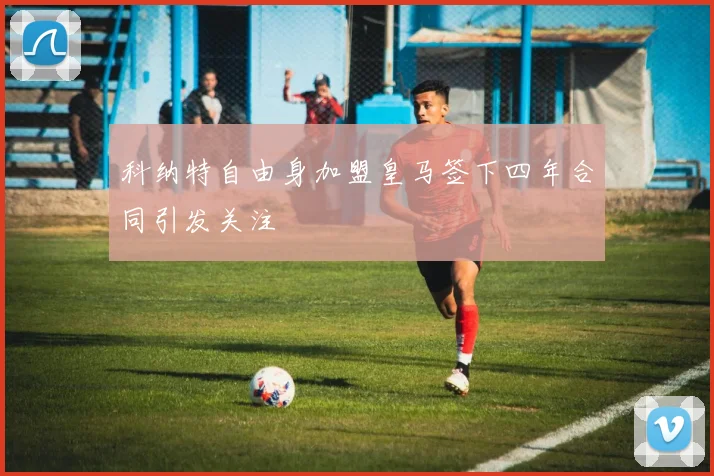 科纳特自由身加盟皇马签下四年合同引发关注