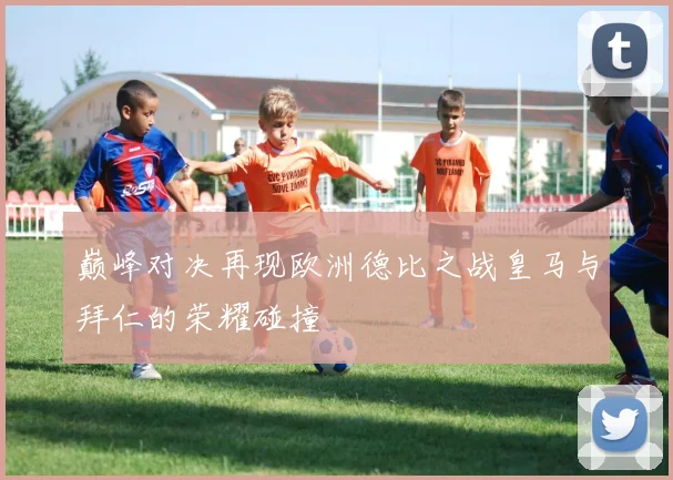 巅峰对决再现欧洲德比之战皇马与拜仁的荣耀碰撞