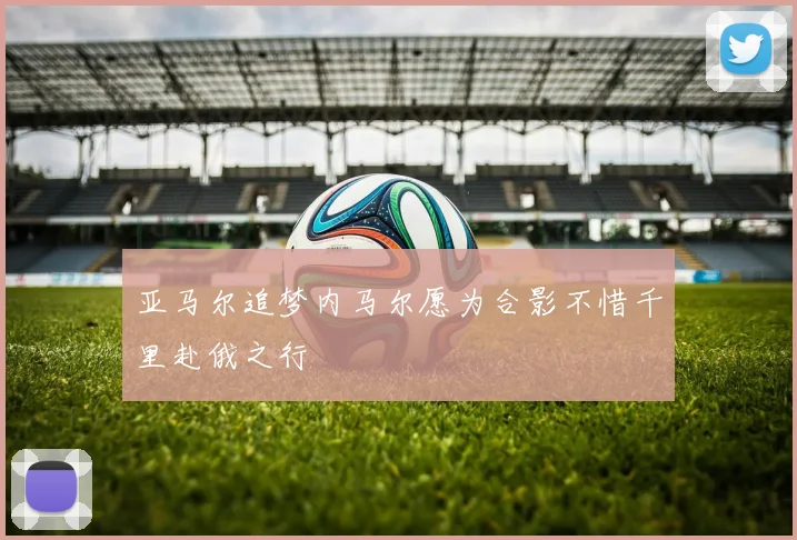 亚马尔追梦内马尔愿为合影不惜千里赴俄之行