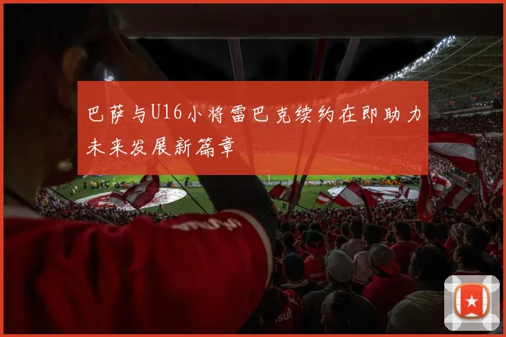巴萨与U16小将雷巴克续约在即助力未来发展新篇章