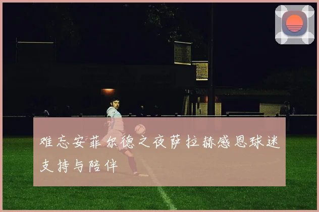 难忘安菲尔德之夜萨拉赫感恩球迷支持与陪伴