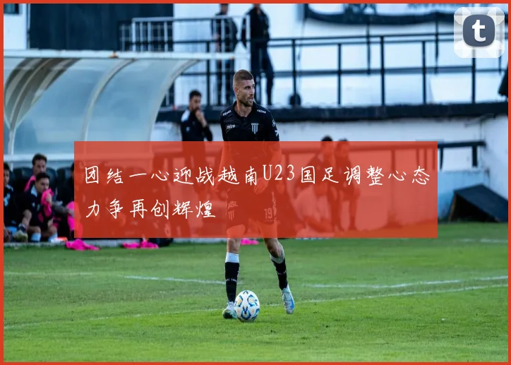 团结一心迎战越南U23国足调整心态力争再创辉煌