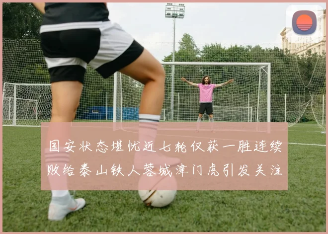 国安状态堪忧近七轮仅获一胜连续败给泰山铁人蓉城津门虎引发关注