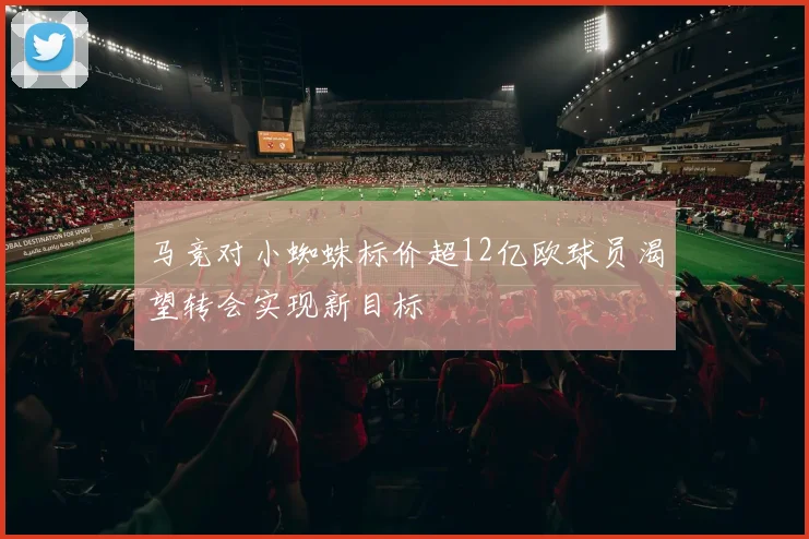 马竞对小蜘蛛标价超12亿欧球员渴望转会实现新目标