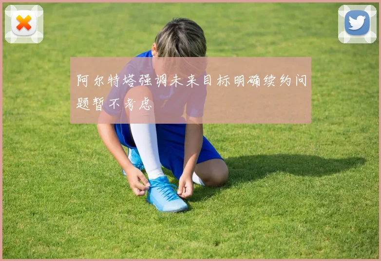 阿尔特塔强调未来目标明确续约问题暂不考虑