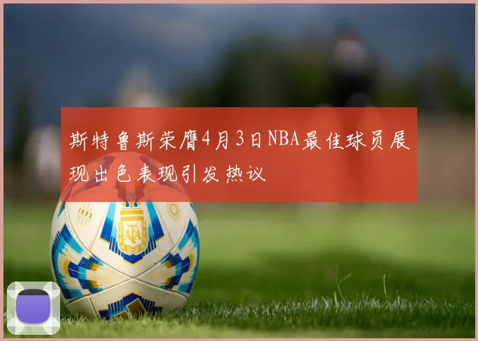 斯特鲁斯荣膺4月3日NBA最佳球员展现出色表现引发热议