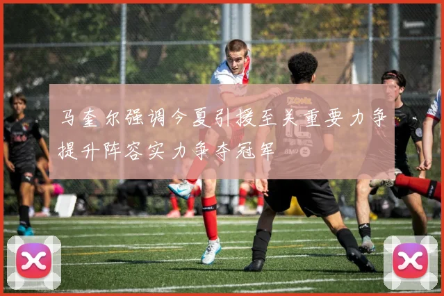 马奎尔强调今夏引援至关重要力争提升阵容实力争夺冠军
