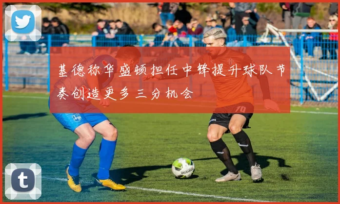 基德称华盛顿担任中锋提升球队节奏创造更多三分机会