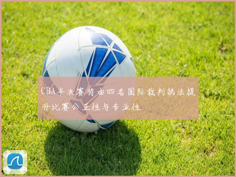 CBA半决赛将由四名国际裁判执法提升比赛公正性与专业性