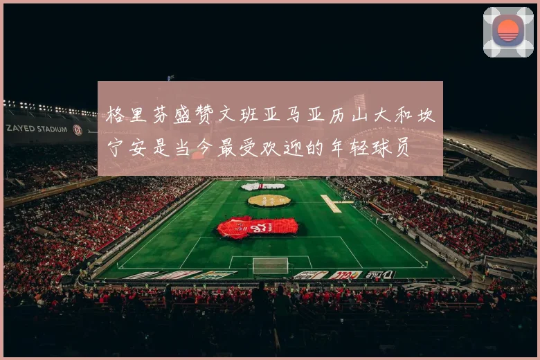 格里芬盛赞文班亚马亚历山大和坎宁安是当今最受欢迎的年轻球员