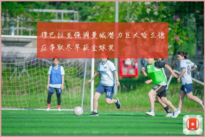 穆巴拉克强调曼城潜力巨大哈兰德应争取尽早获金球奖