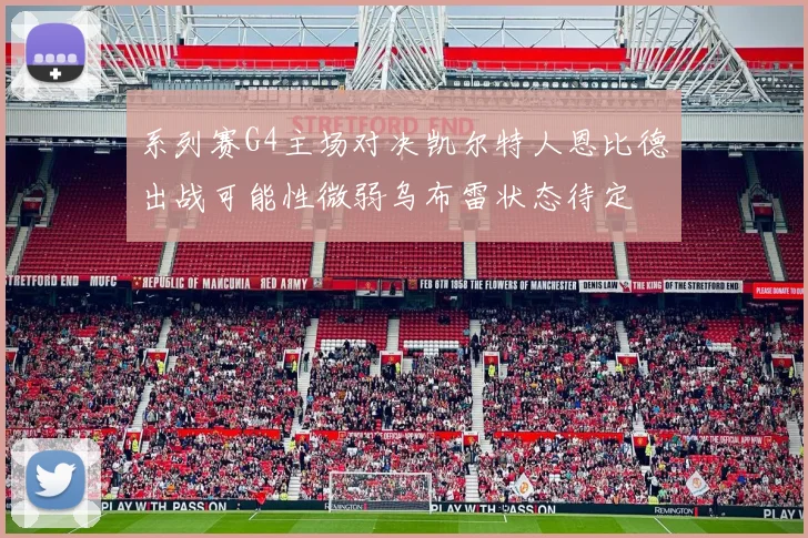 系列赛G4主场对决凯尔特人恩比德出战可能性微弱乌布雷状态待定