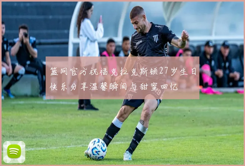 篮网官方祝福克拉克斯顿27岁生日快乐分享温馨瞬间与甜蜜回忆
