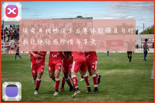 埃奇库姆畅谈季后赛体验强度与对抗让他倍感珍惜与享受
