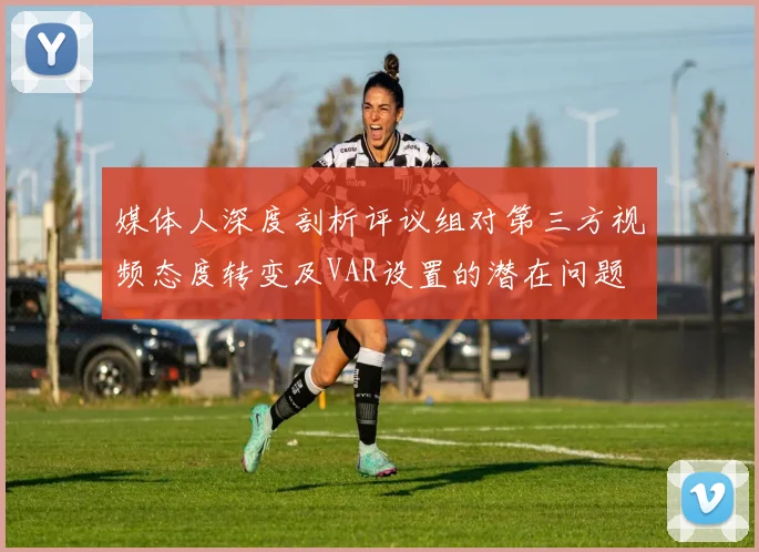 媒体人深度剖析评议组对第三方视频态度转变及VAR设置的潜在问题
