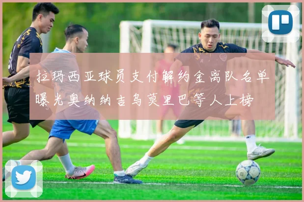 拉玛西亚球员支付解约金离队名单曝光奥纳纳吉乌莫里巴等人上榜