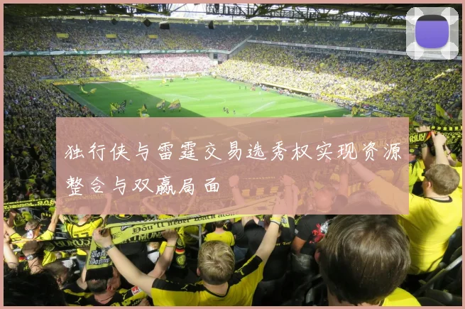独行侠与雷霆交易选秀权实现资源整合与双赢局面