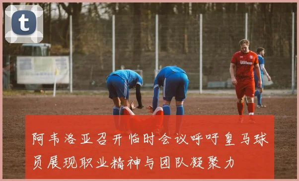 阿韦洛亚召开临时会议呼吁皇马球员展现职业精神与团队凝聚力