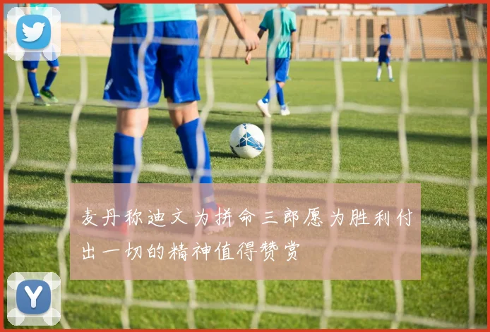 麦丹称迪文为拼命三郎愿为胜利付出一切的精神值得赞赏