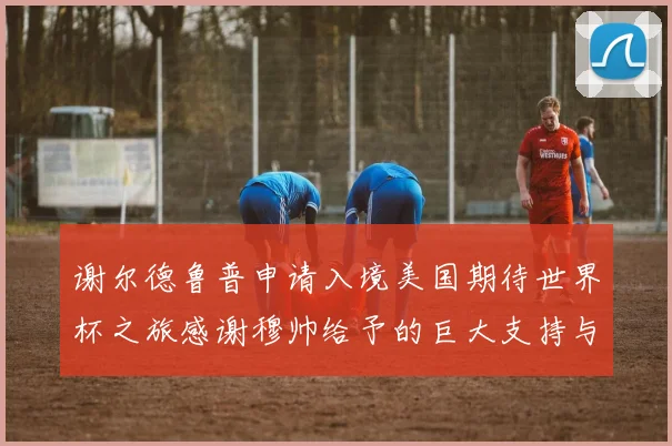 谢尔德鲁普申请入境美国期待世界杯之旅感谢穆帅给予的巨大支持与帮助