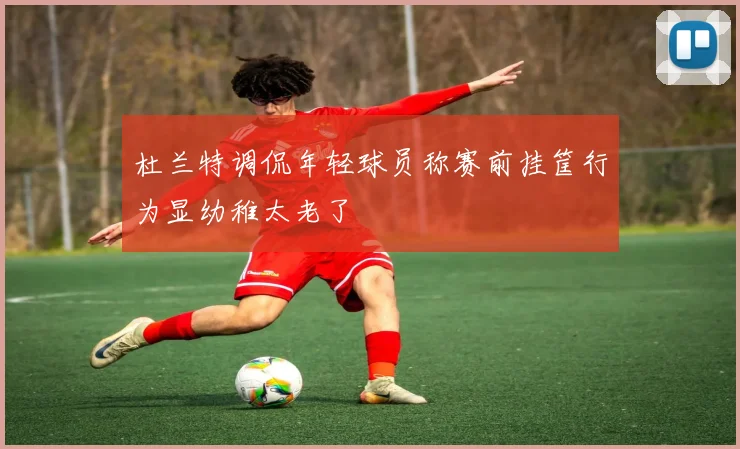杜兰特调侃年轻球员称赛前挂筐行为显幼稚太老了