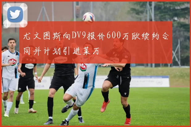 尤文图斯向DV9报价600万欧续约合同并计划引进莱万