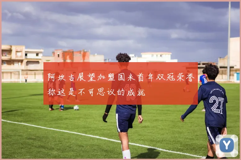 阿坎吉展望加盟国米首年双冠荣誉称这是不可思议的成就